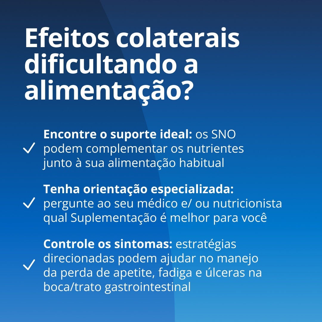 Os efeitos colaterais estão dificultando a alimentação? Encontre o apoio adequado: os SNO da Fresubin podem complementar os nutrientes da sua alimentação habitual. Obtenha orientação especializada: pergunte ao seu médico ou nutricionista qual SNO e qual linha Fresubin atendem às suas necessidades. Trate os sintomas: estratégias específicas podem ajudar a controlar a perda de apetite, a fadiga e as úlceras na boca ou no trato gastrointestinal 
