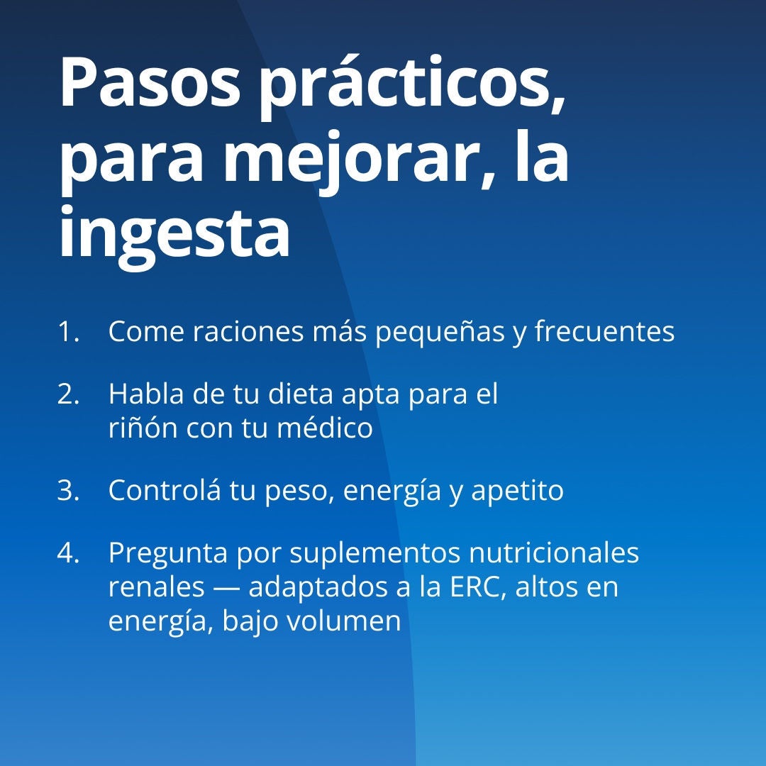Fresubin explica una serie de medidas prácticas para mejorar la ingesta de alimentos: 1. Realice comidas más pequeñas y frecuentes. 2. Consulte con su equipo de atención médica sobre una dieta adecuada para sus riñones. 3. Controle su peso, su nivel de energía y su apetito. 4. Pregunte por los suplementos nutricionales específicos para la enfermedad renal crónica (ERC), adaptados para este tipo de afección, que sean de alto contenido energético y bajo volumen. 