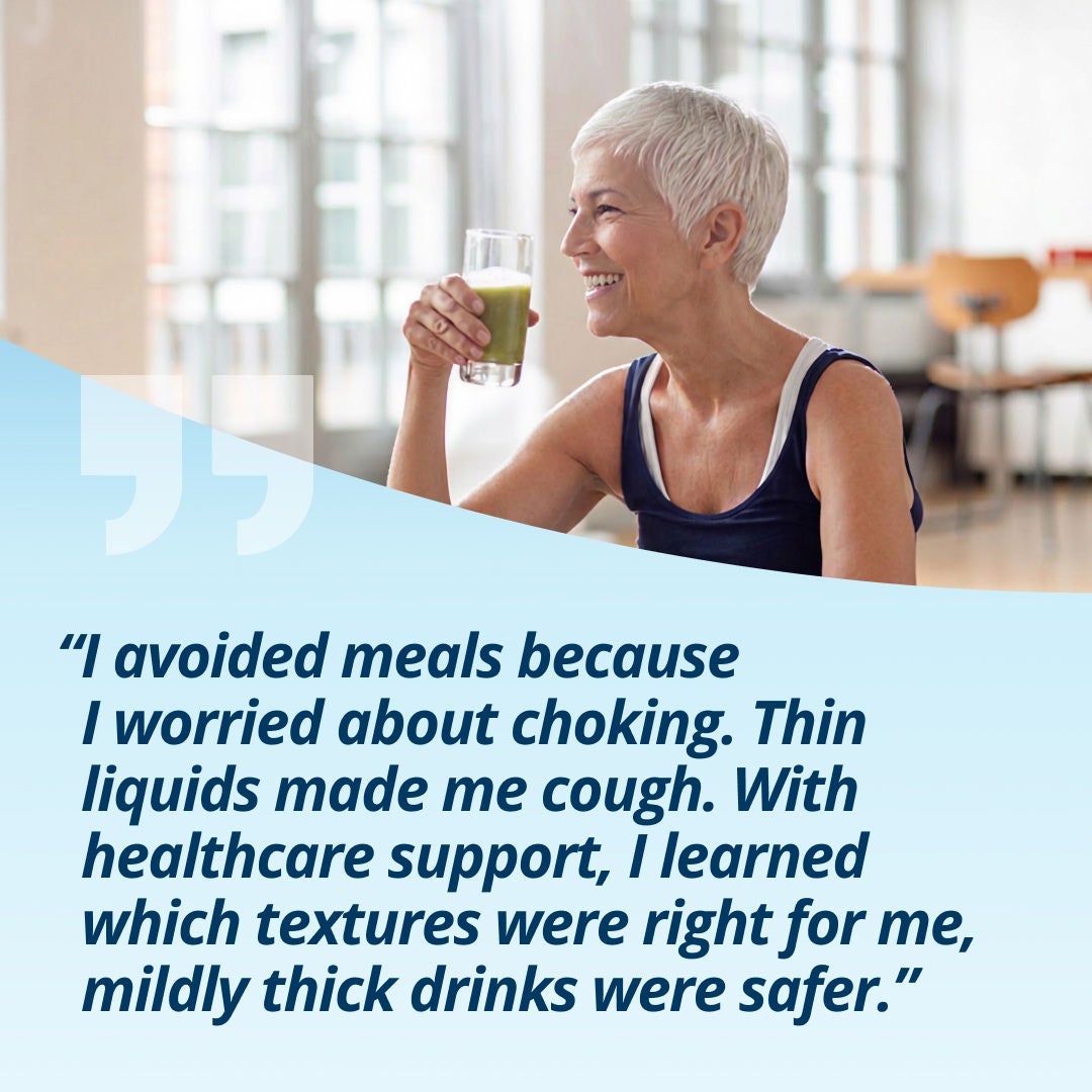 A smiling woman holding a glass of a light-green drink explains, "I avoided meals because I worried about choking. Thin liquids made me cough. With healthcare support, I learned which textures were right for me, mildly thick drinks were safer.' 