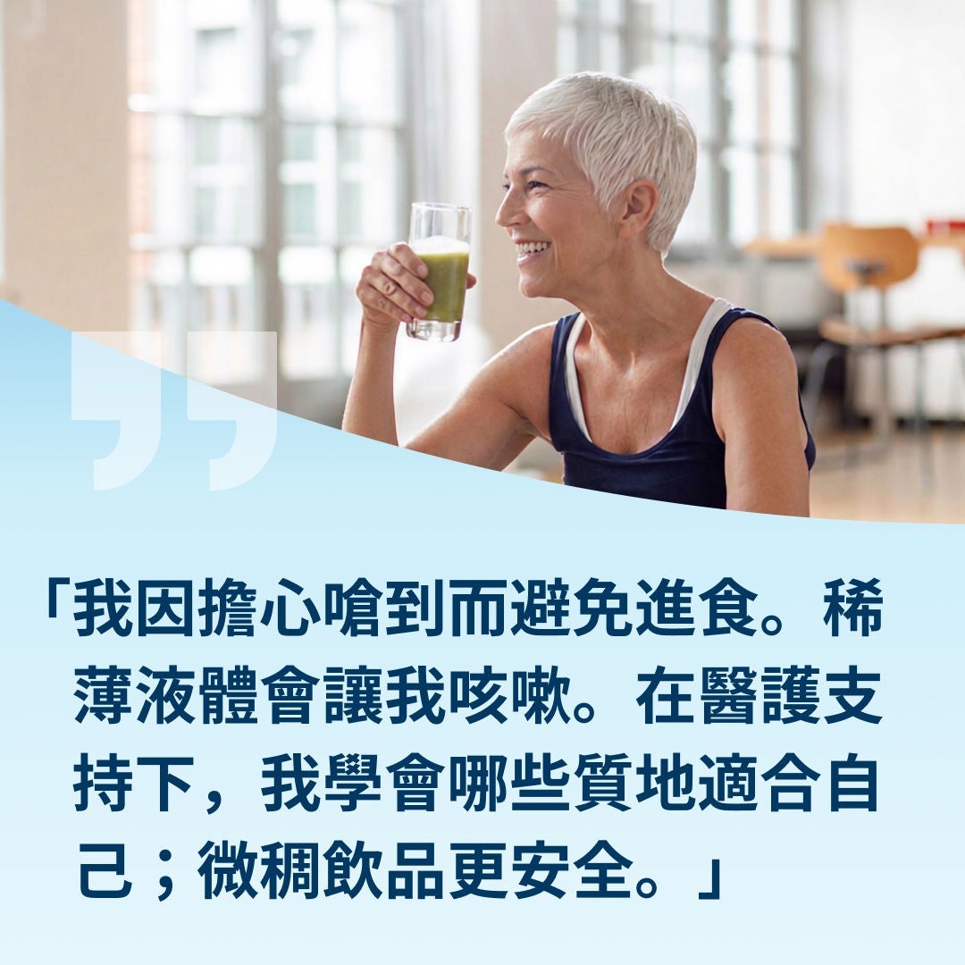 一位手持一杯淺綠色飲料、面帶微笑的婦女解釋道：「我以前會避免進食，因為擔心會噎到。連稀薄的液體都會讓我咳嗽。在醫療團隊的協助下，我學會了哪些質地適合我，稍微濃稠一點的飲料對我來說比較安全。」