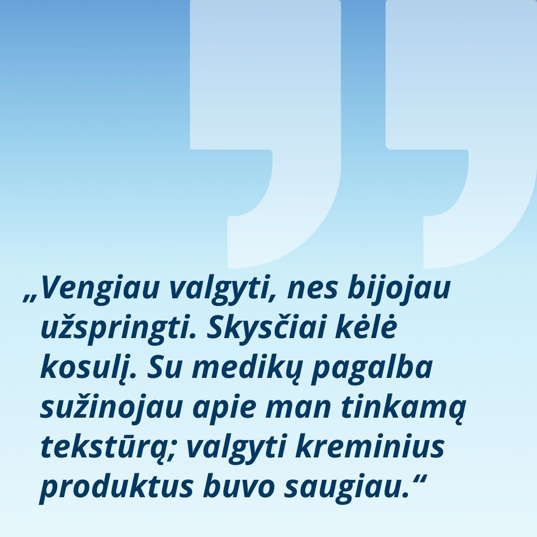 Šypsosi moteris, laikanti stiklinę su šviesiai žaliu gėrimu, paaiškina: „Aš vengdavau valgyti, nes bijojau užspringti. Skysti gėrimai priversdavo mane kosėti. Su sveikatos priežiūros specialistų pagalba sužinojau, kokia konsistencija man tinka – šiek tiek tirštesni gėrimai buvo saugesni.“ 