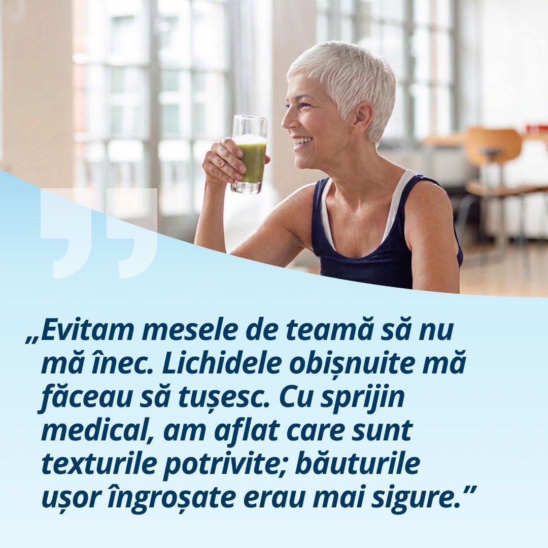 O femeie zâmbitoare, care ține în mână un pahar cu o băutură de culoare verde deschis, explică: „Am evitat mesele pentru că îmi era teamă să nu mă sufoc. Lichidele foarte subțiri mă făceau să tușesc. Cu ajutorul personalului medical, am învățat ce consistențe mi se potrivesc; băuturile ușor îngroșate erau mai sigure.” 