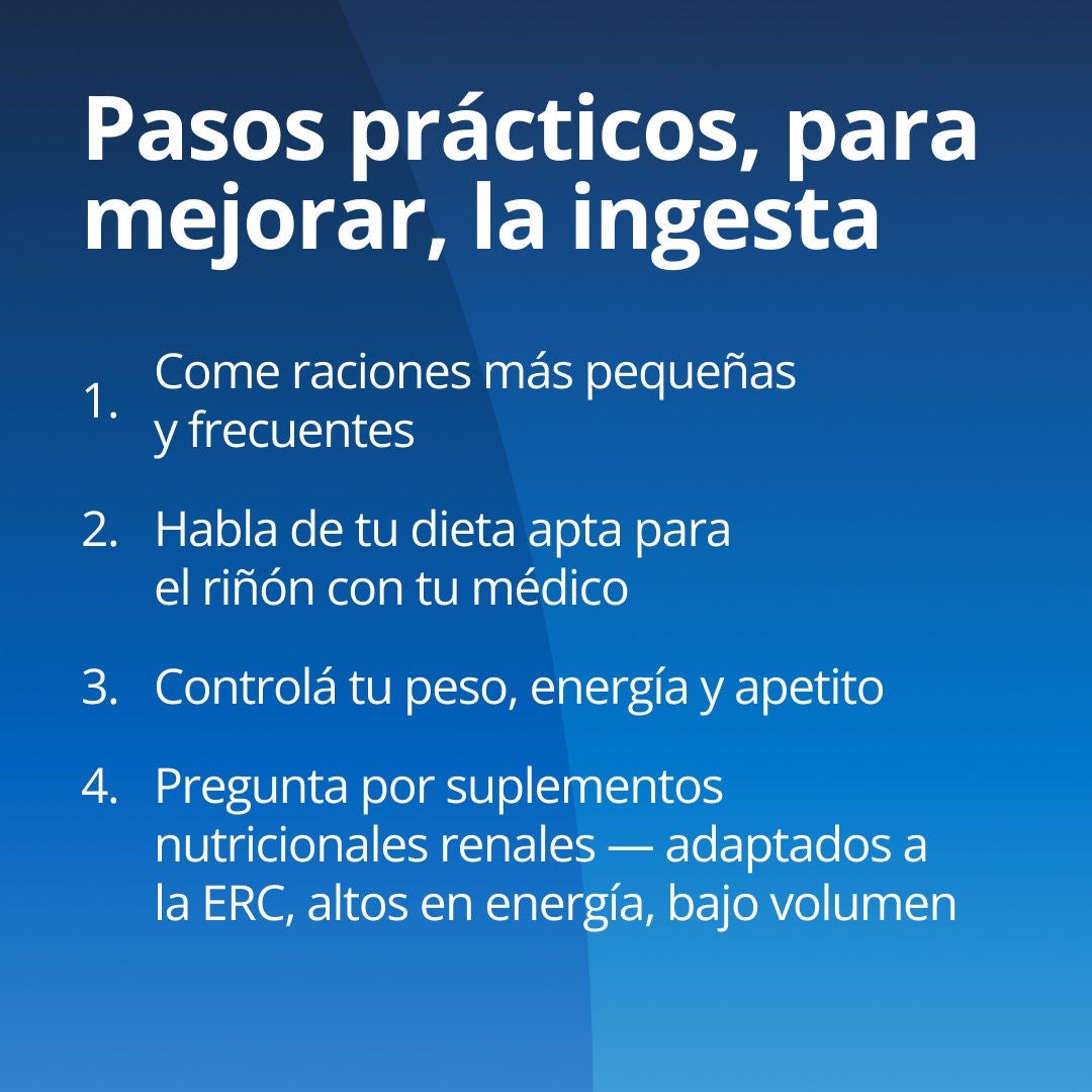 Fresubin explica una serie de medidas prácticas para mejorar la ingesta de alimentos: 1. Realice comidas más pequeñas y frecuentes. 2. Consulte con su equipo de atención médica sobre una dieta adecuada para sus riñones. 3. Controle su peso, su nivel de energía y su apetito. 4. Pregunte por los suplementos nutricionales específicos para la enfermedad renal crónica (ERC), adaptados para este tipo de afección, que sean de alto contenido energético y bajo volumen. 