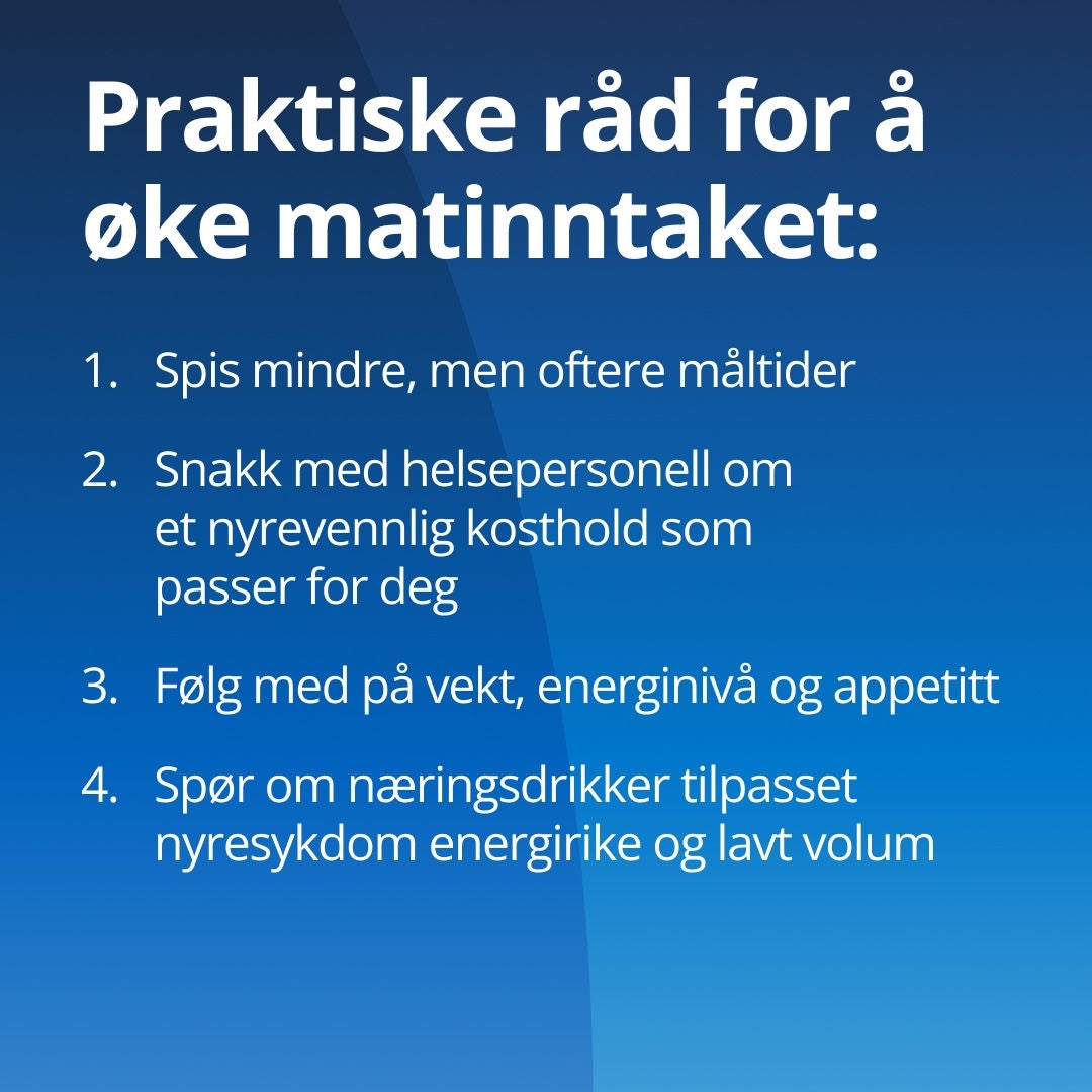 Fresubin gir praktiske råd for å øke matinntaket: 1. Spis mindre måltider oftere. 2. Ta opp et nyrevennlig kosthold med helsepersonellet ditt. 3. Hold øye med vekt, energi og appetitt. 4. Spør om nyrespesifikke kosttilskudd som er tilpasset kronisk nyresykdom (CKD), med høyt energiinnhold og lavt volum. 