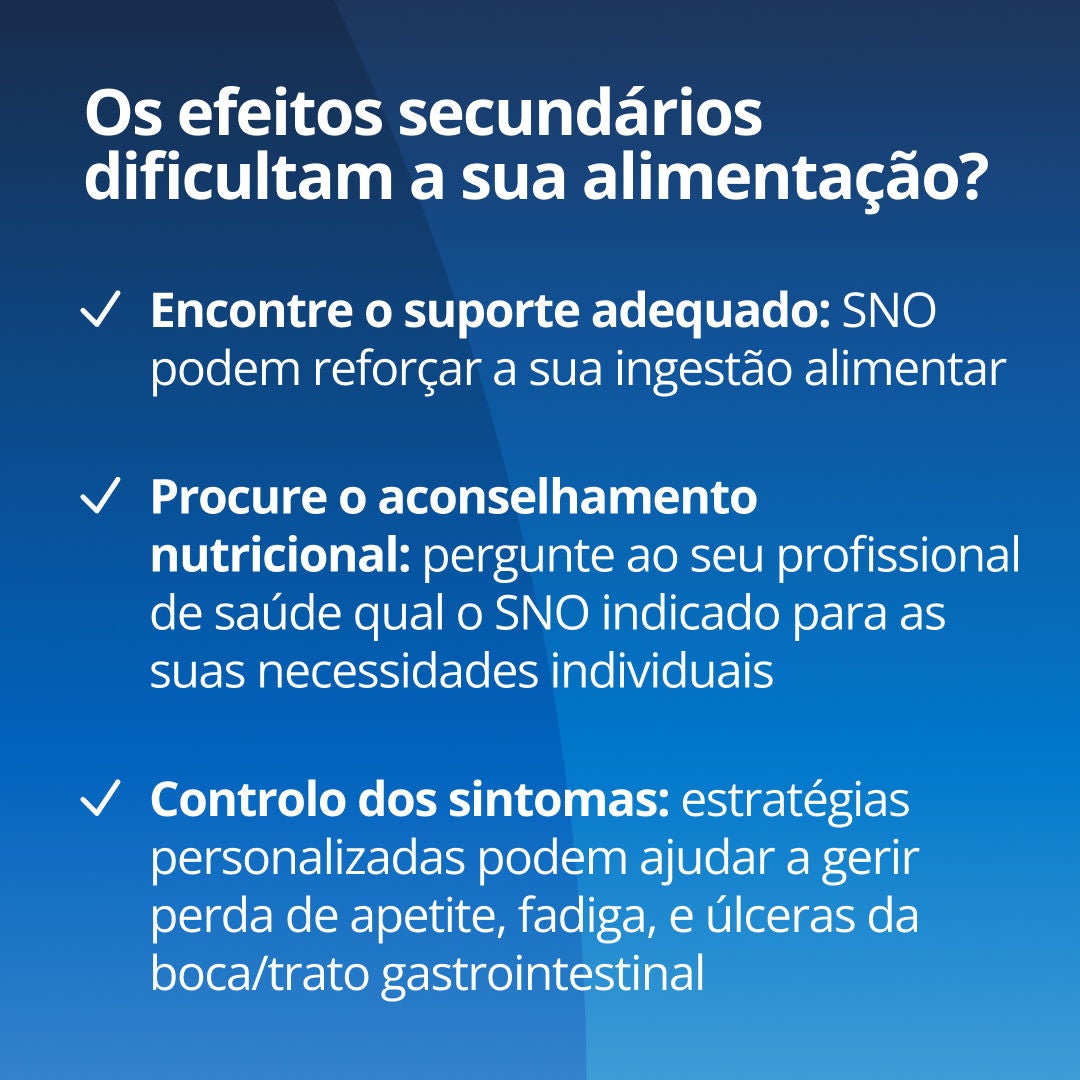 Os efeitos secundários estão a dificultar a alimentação? Encontre o apoio adequado: os ONS da Fresubin podem complementar os nutrientes em conjunto com a sua alimentação habitual. Obtenha orientação especializada: pergunte ao seu médico ou nutricionista qual a gama de ONS e Fresubin mais adequada às suas necessidades. Trate os sintomas: estratégias específicas podem ajudar a gerir a perda de apetite, a fadiga e as úlceras na boca ou no trato gastrointestinal 