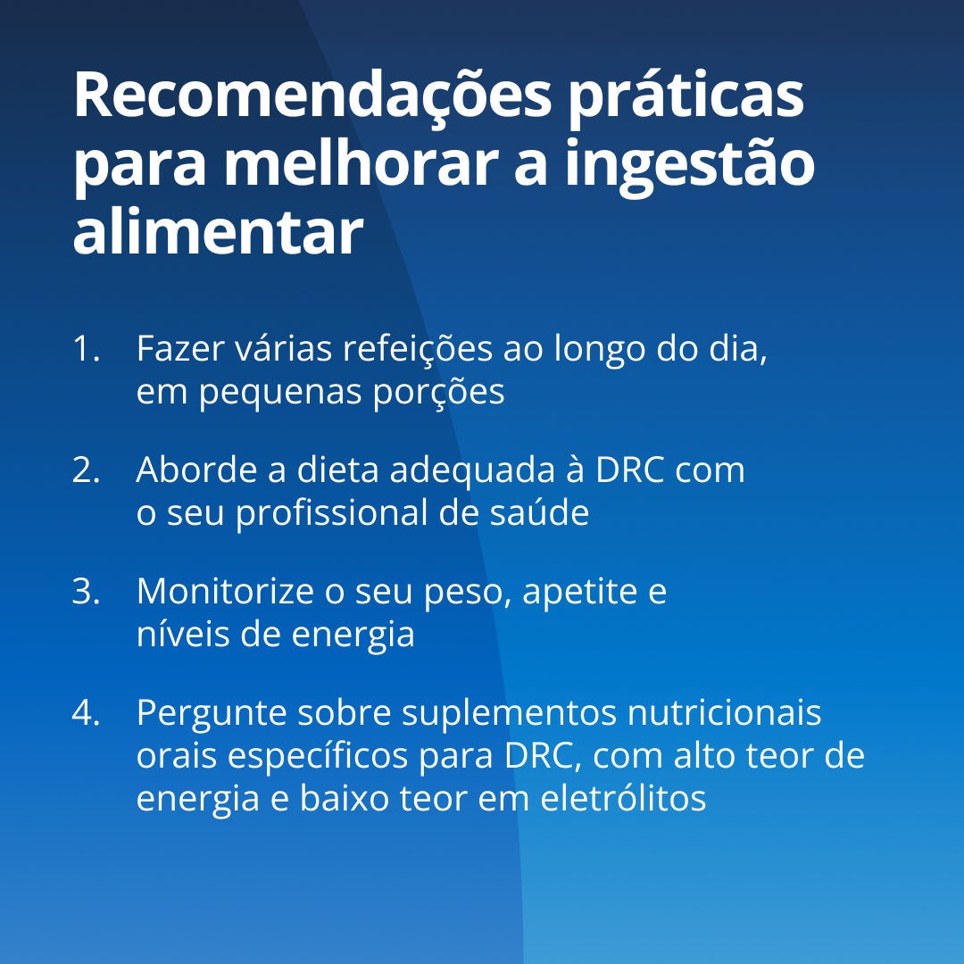 A Fresubin explica medidas práticas para melhorar a ingestão alimentar: 1. Faça refeições mais pequenas e mais frequentes. 2. Discuta a sua dieta adequada para os rins com a sua equipa de cuidados de saúde. 3. Acompanhe o peso, os níveis de energia e o apetite. 4. Informe-se sobre suplementos nutricionais específicos para os rins, adaptados à DRC, com elevado teor energético e baixo volume. 
