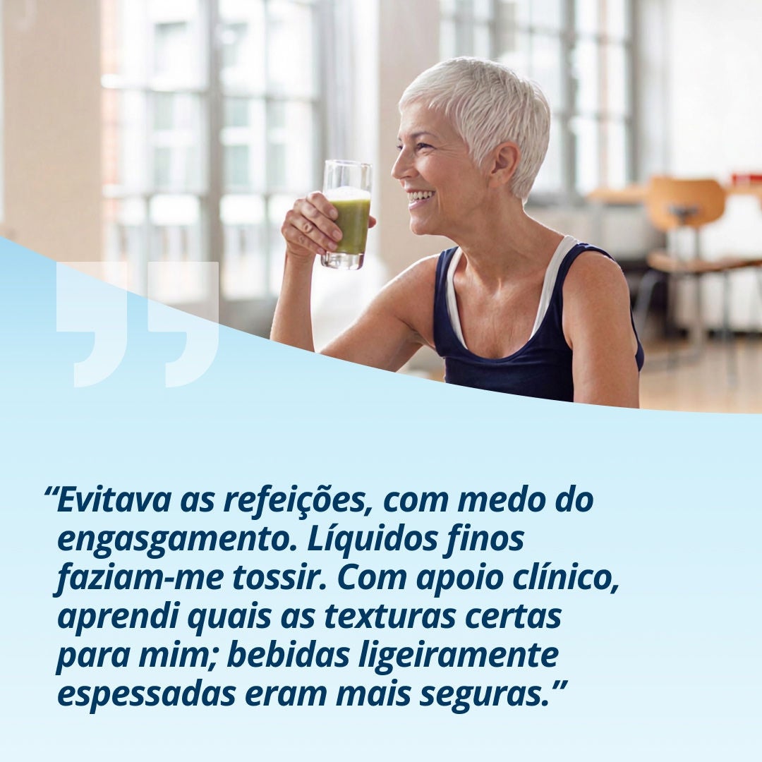 Uma mulher sorridente, com um copo de uma bebida verde-clara na mão, explica: «Evitei as refeições porque tinha receio de me engasgar. Os líquidos muito líquidos faziam-me tossir. Com o apoio dos profissionais de saúde, aprendi quais as texturas mais adequadas para mim; as bebidas ligeiramente espessas eram mais seguras.» 
