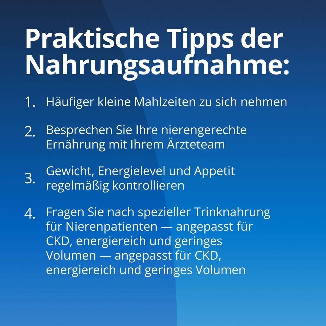 Fresubin erläutert praktische Maßnahmen zur Verbesserung der Nahrungsaufnahme: 1. Nehmen Sie kleinere Mahlzeiten in kürzeren Abständen zu sich. 2. Besprechen Sie Ihre nierenfreundliche Ernährung mit Ihrem Behandlungsteam. 3. Beobachten Sie Ihr Gewicht, Ihr Energiehaushalt und Ihren Appetit. 4. Fragen Sie nach nierenspezifischen Nahrungsergänzungsmitteln, die für chronische Nierenerkrankungen (CKD) geeignet sind und sich durch einen hohen Energiegehalt bei geringem Volumen auszeichnen. 