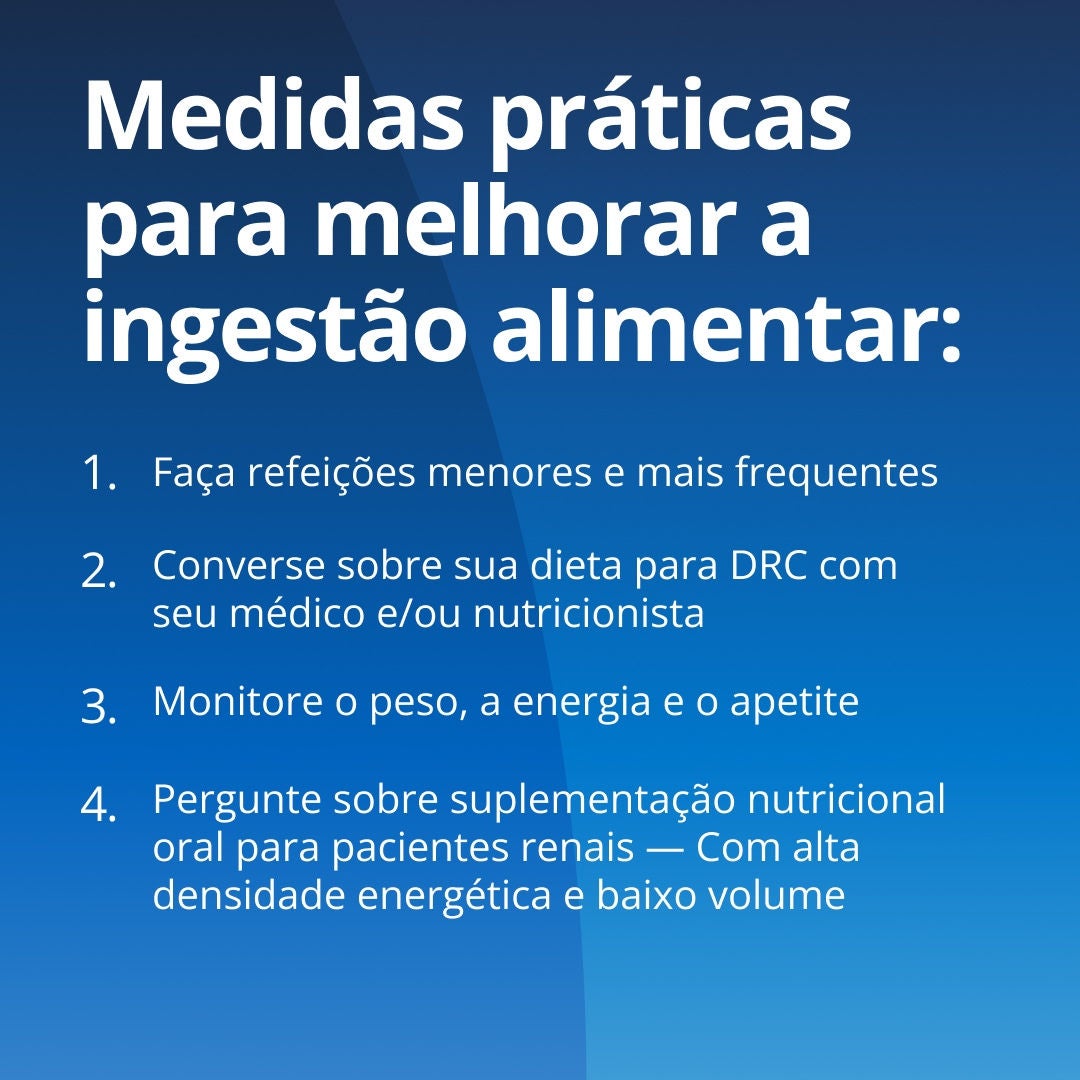 OFresubin explica medidas práticas para melhorar a ingestão alimentar: 1. Faça refeições menores e mais frequentes. 2. Discuta sua dieta adequada para os rins com sua equipe de saúde. 3. Monitore o peso, a energia e o apetite. 4. Informe-se sobre suplementação nutricional oral específica para os rins, adaptada para a DRC, com alto teor energético e baixo volume. 