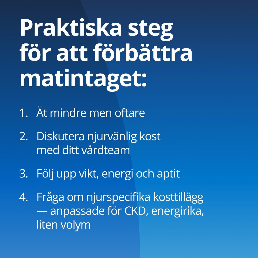 Fresubin ger praktiska råd för att öka matintaget: 1. Ät mindre måltider oftare. 2. Diskutera din njurvänliga kost med din vårdpersonal. 3. Håll koll på vikt, energinivå och aptit. 4. Fråga efter njurspecifika kosttillskott som är anpassade för kronisk njursjukdom (CKD) och som ger hög energi men har låg volym. 