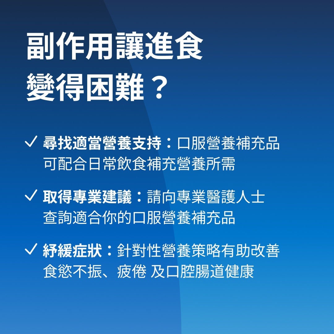 副作用讓您難以進食？尋找合適的支援：Fresubin 的 ONS 產品可在您日常飲食之外補充營養。尋求專家指導：請諮詢您的醫生或營養師，了解哪款 ONS 及 Fresubin 產品系列最適合您的需求。緩解症狀：針對性的策略有助於應對食慾不振、疲勞，以及口腔或消化道潰瘍