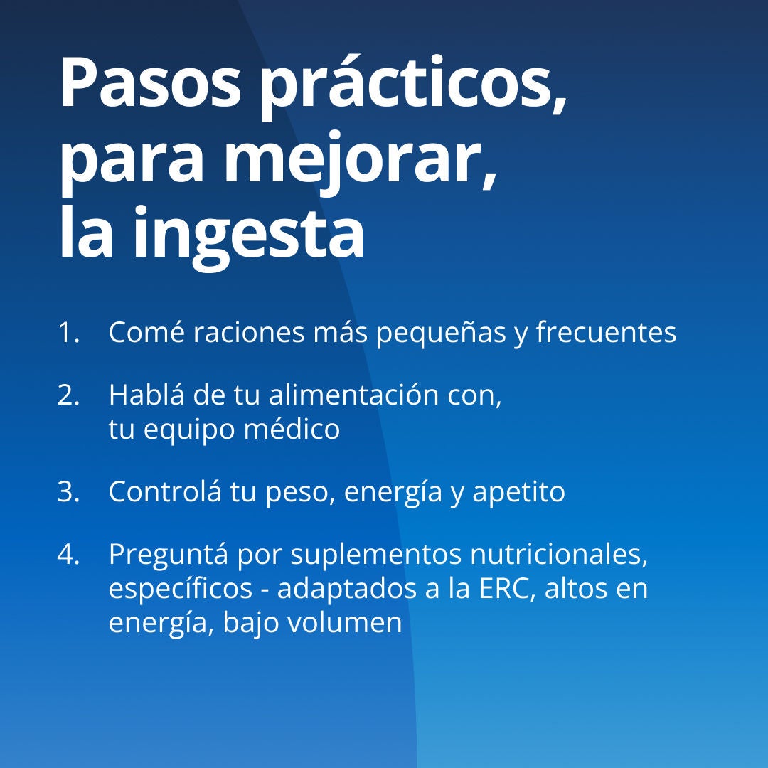 Fresubin explica una serie de medidas prácticas para mejorar la ingesta de alimentos: 1. Realice comidas más pequeñas y frecuentes. 2. Consulte con su equipo de atención médica sobre una dieta adecuada para sus riñones. 3. Controle su peso, su nivel de energía y su apetito. 4. Pregunte por los suplementos nutricionales específicos para la enfermedad renal crónica (ERC), adaptados para este tipo de afección, que sean de alto contenido energético y bajo volumen. 