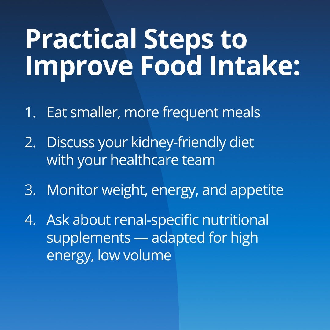 Fresubin explains practical steps to improve food intake: 1. Eat smaller, more frequent meals. 2. Discuss your kidney-friendly diet with your healthcare team. 3. Monitor weight, energy and appetite. 4. Ask about renal-specific nutritional supplements adapted for CKD with high energy and low volume. 
